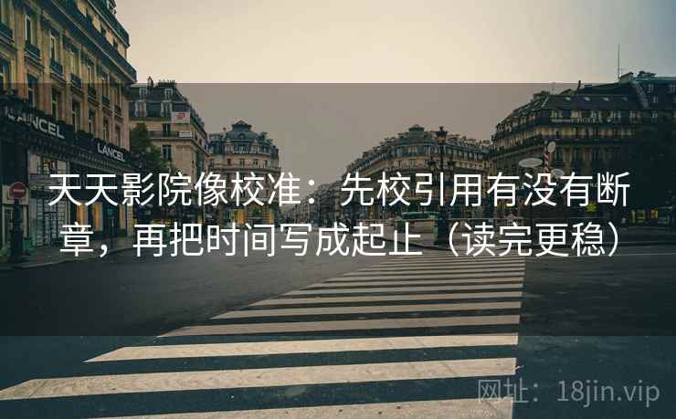 天天影院像校准：先校引用有没有断章，再把时间写成起止（读完更稳）