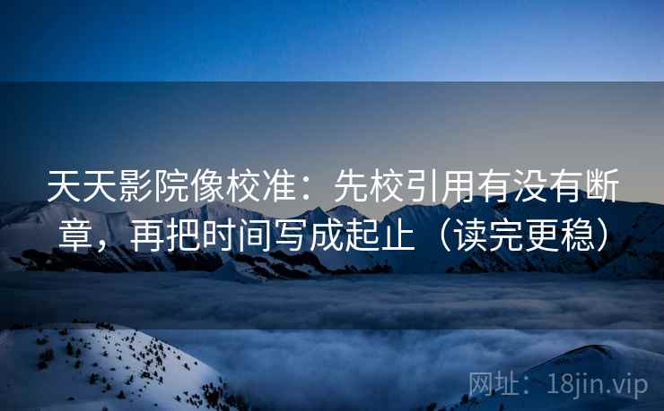 天天影院像校准:先校引用有没有断章,再把时间写成起止(读完更稳) 天天影院像校准:先校引用有没有断章,再把时间写成起止(读完更稳)