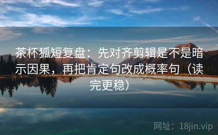 茶杯狐短复盘：先对齐剪辑是不是暗示因果，再把肯定句改成概率句（读完更稳）