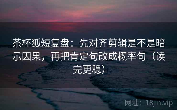 茶杯狐短复盘:先对齐剪辑是不是暗示因果,再把肯定句改成概率句(读完更稳) 茶杯狐短复盘:先对齐剪辑是不是暗示因果,再把肯定句改成概率句(读完更稳)
