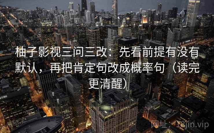柚子影视三问三改:先看前提有没有默认,再把肯定句改成概率句(读完更清醒) 柚子影视三问三改:先看前提有没有默认,再把肯定句改成概率句(读完更清醒)